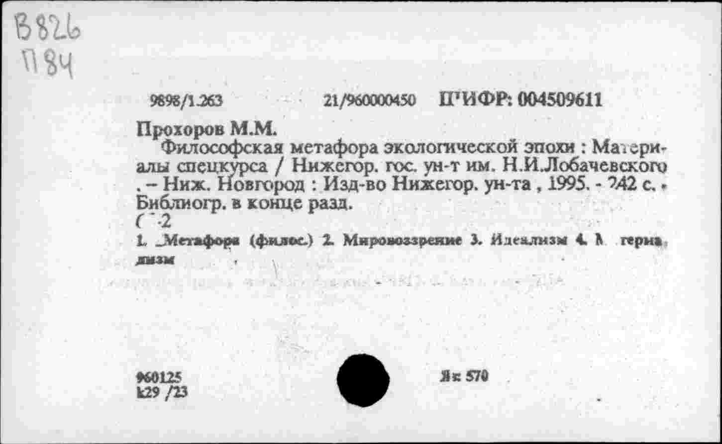 ﻿US4
9898/1.263	21/960000450 1ГИФР: 004509611
Прохоров М.М.
Философская метафора экологической эпохи : Материалы спецкурса / Нижегор. гос ун-т им. Н.И.Лобачевского . - Ниж. Новгород : Изд-во Нижегор. ун-та , 1995. - 242 с.. Библиогр. в конце разд.
L .Метафора (филее.) 1 Мировоззрение 3. Идеализм 4. 3 герма
ЛИЗИ
♦60125 к29 /23
Яс 570